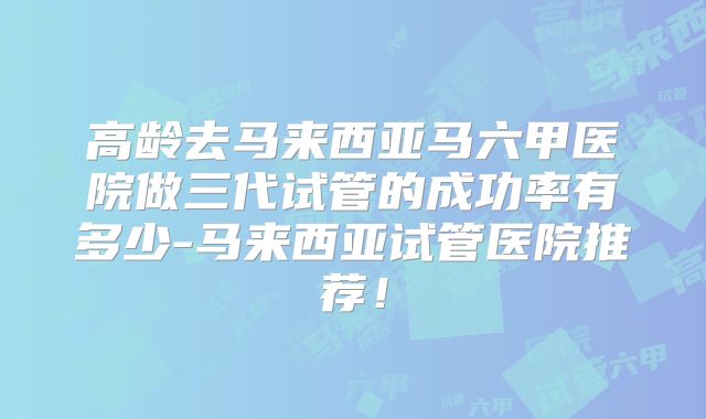 高龄去马来西亚马六甲医院做三代试管的成功率有多少-马来西亚试管医院推荐！