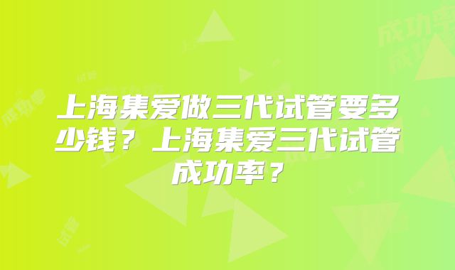 上海集爱做三代试管要多少钱？上海集爱三代试管成功率？