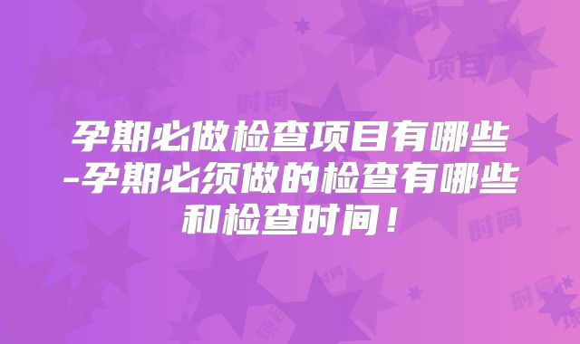 孕期必做检查项目有哪些-孕期必须做的检查有哪些和检查时间!