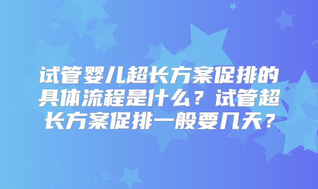 试管婴儿超长方案促排的具体流程是什么?试管超长方案促排一般要几天?