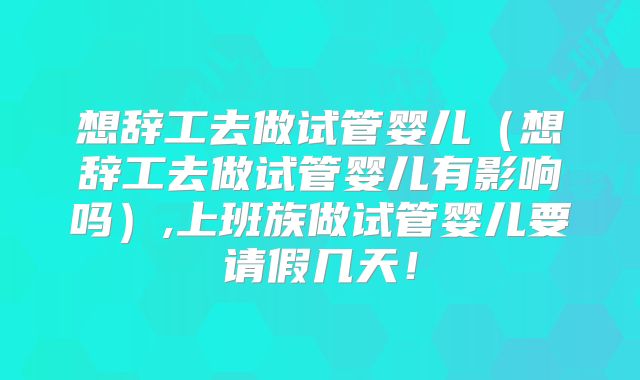 想辞工去做试管婴儿(想辞工去做试管婴儿有影响吗),上班族做试管婴儿要请假几天!
