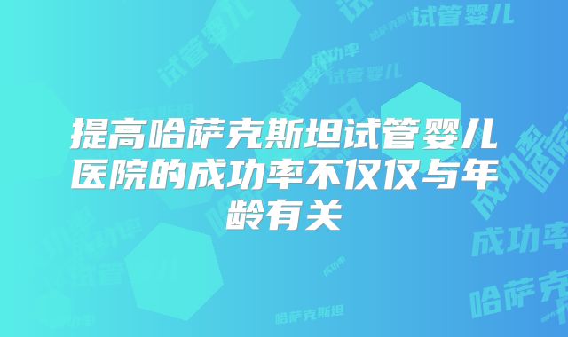 提高哈萨克斯坦试管婴儿医院的成功率不仅仅与年龄有关