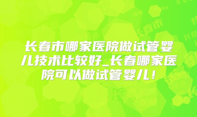 长春市哪家医院做试管婴儿技术比较好_长春哪家医院可以做试管婴儿!