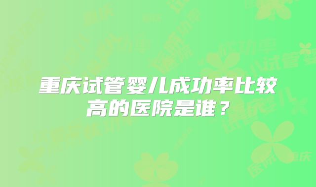 重庆试管婴儿成功率比较高的医院是谁?