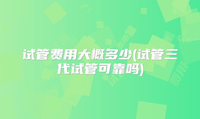试管费用大概多少(试管三代试管可靠吗)