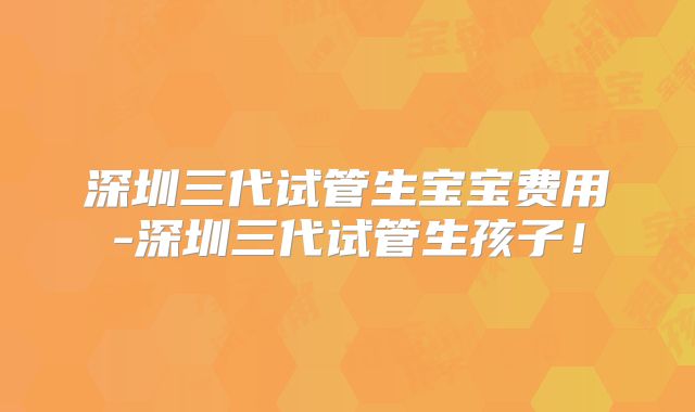 深圳三代试管生宝宝费用-深圳三代试管生孩子!