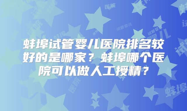 蚌埠试管婴儿医院排名较好的是哪家?蚌埠哪个医院可以做人工授精?