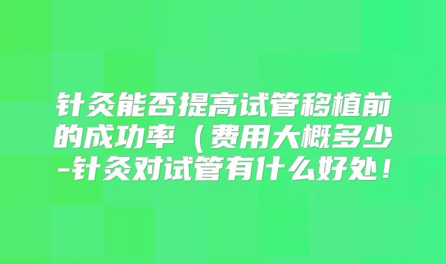 针灸能否提高试管移植前的成功率（费用大概多少-针灸对试管有什么好处！