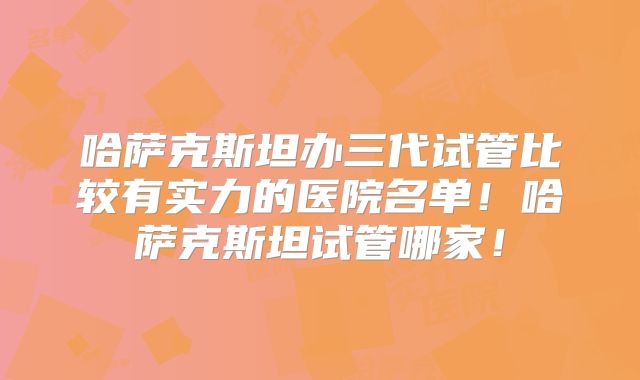 哈萨克斯坦办三代试管比较有实力的医院名单！哈萨克斯坦试管哪家！