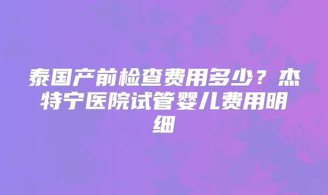 泰国产前检查费用多少？杰特宁医院试管婴儿费用明细