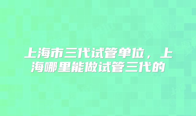上海市三代试管单位,上海哪里能做试管三代的