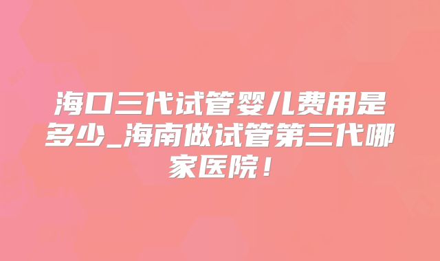 海口三代试管婴儿费用是多少_海南做试管第三代哪家医院!