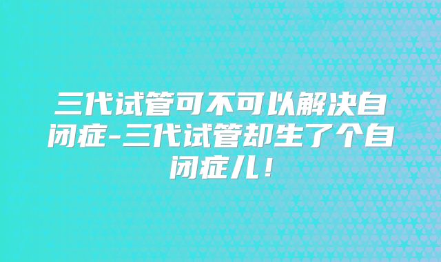 三代试管可不可以解决自闭症-三代试管却生了个自闭症儿！