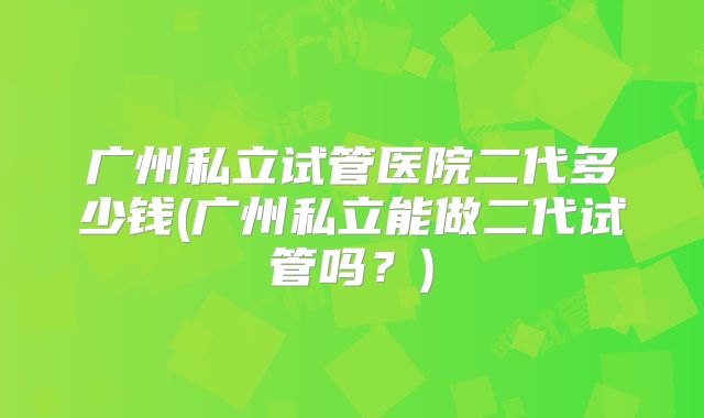 广州私立试管医院二代多少钱(广州私立能做二代试管吗?)