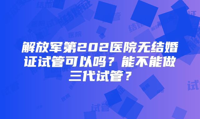 解放军第202医院无结婚证试管可以吗？能不能做三代试管？