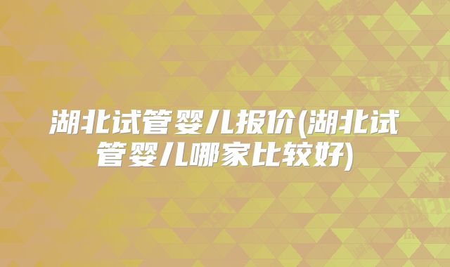 湖北试管婴儿报价(湖北试管婴儿哪家比较好)