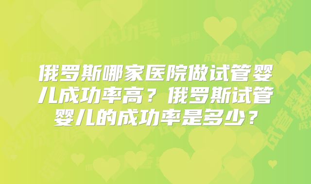 俄罗斯哪家医院做试管婴儿成功率高?俄罗斯试管婴儿的成功率是多少?
