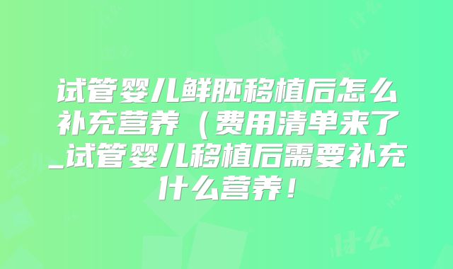 试管婴儿鲜胚移植后怎么补充营养（费用清单来了_试管婴儿移植后需要补充什么营养！