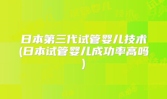 日本第三代试管婴儿技术(日本试管婴儿成功率高吗)