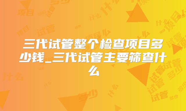 三代试管整个检查项目多少钱_三代试管主要筛查什么