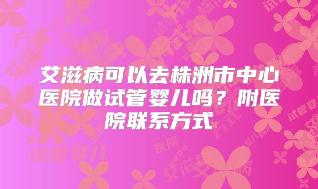 艾滋病可以去株洲市中心医院做试管婴儿吗？附医院联系方式