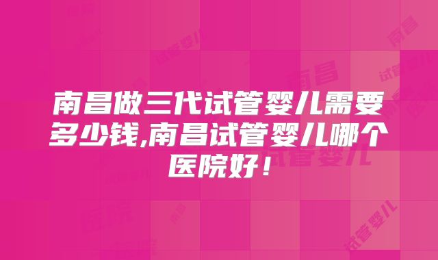 南昌做三代试管婴儿需要多少钱,南昌试管婴儿哪个医院好！