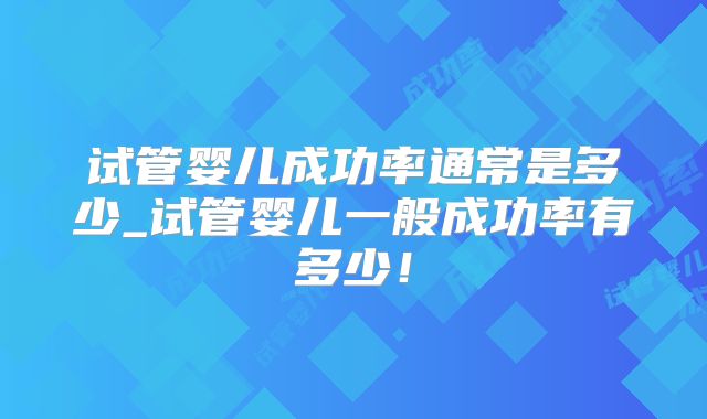 试管婴儿成功率通常是多少_试管婴儿一般成功率有多少!