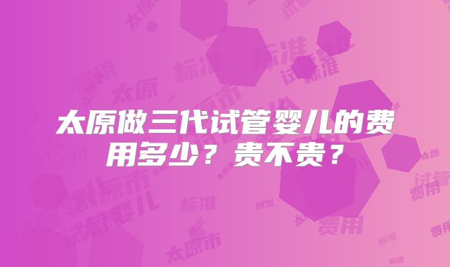 太原做三代试管婴儿的费用多少？贵不贵？