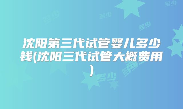 沈阳第三代试管婴儿多少钱(沈阳三代试管大概费用)