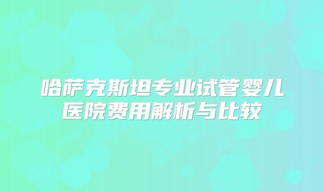 哈萨克斯坦专业试管婴儿医院费用解析与比较