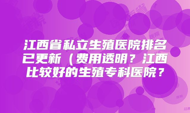 江西省私立生殖医院排名已更新(费用透明?江西比较好的生殖专科医院?