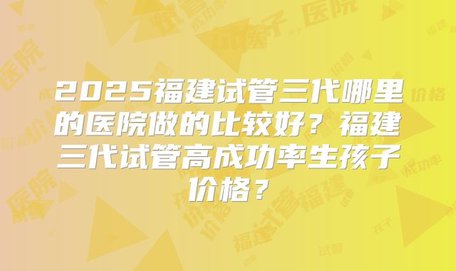 2025福建试管三代哪里的医院做的比较好?福建三代试管高成功率生孩子价格?