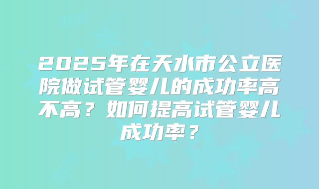 2025年在天水市公立医院做试管婴儿的成功率高不高?如何提高试管婴儿成功率?
