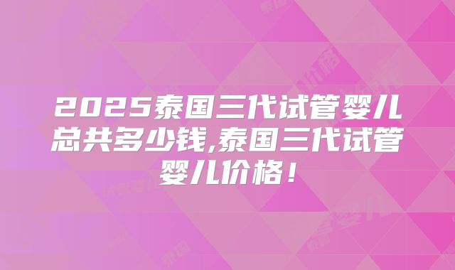 2025泰国三代试管婴儿总共多少钱,泰国三代试管婴儿价格！