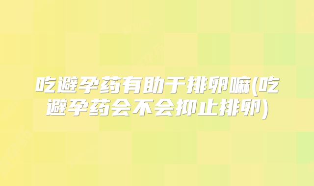 吃避孕药有助于排卵嘛(吃避孕药会不会抑止排卵)