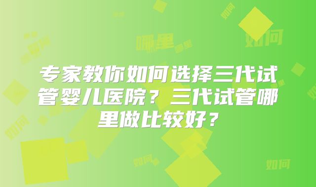 专家教你如何选择三代试管婴儿医院?三代试管哪里做比较好?