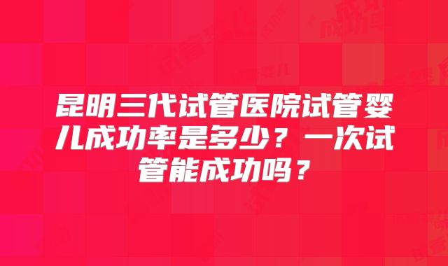 昆明三代试管医院试管婴儿成功率是多少?一次试管能成功吗?