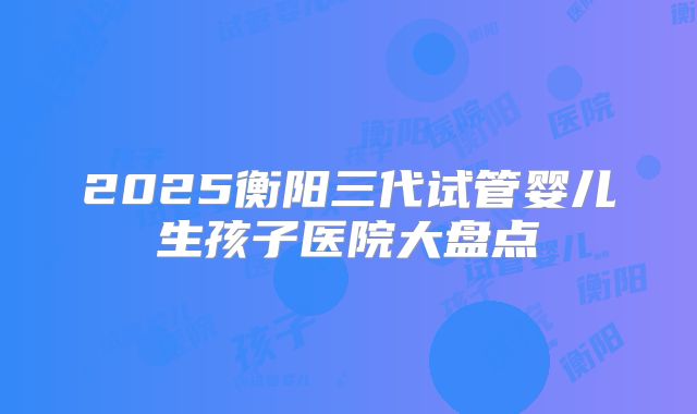2025衡阳三代试管婴儿生孩子医院大盘点