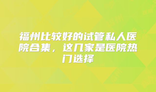 福州比较好的试管私人医院合集，这几家是医院热门选择