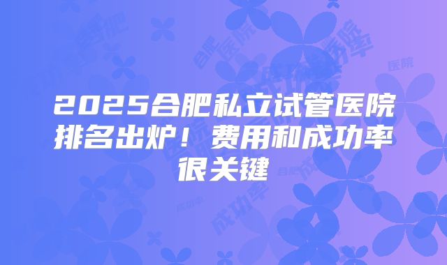 2025合肥私立试管医院排名出炉!费用和成功率很关键