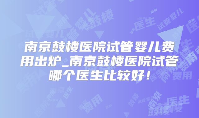 南京鼓楼医院试管婴儿费用出炉_南京鼓楼医院试管哪个医生比较好!