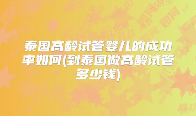 泰国高龄试管婴儿的成功率如何(到泰国做高龄试管多少钱)