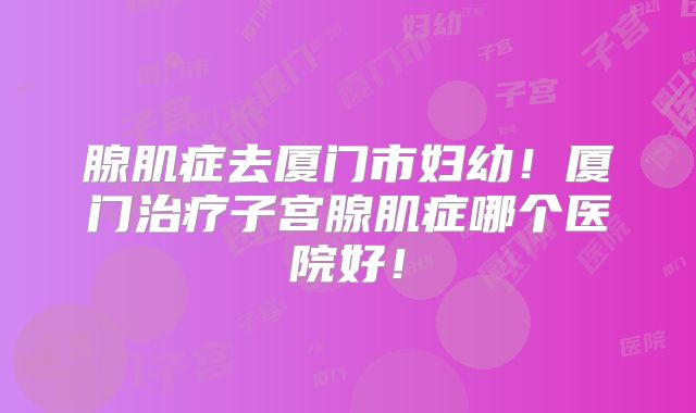 腺肌症去厦门市妇幼!厦门治疗子宫腺肌症哪个医院好!