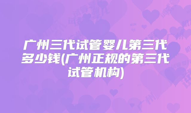 广州三代试管婴儿第三代多少钱(广州正规的第三代试管机构)