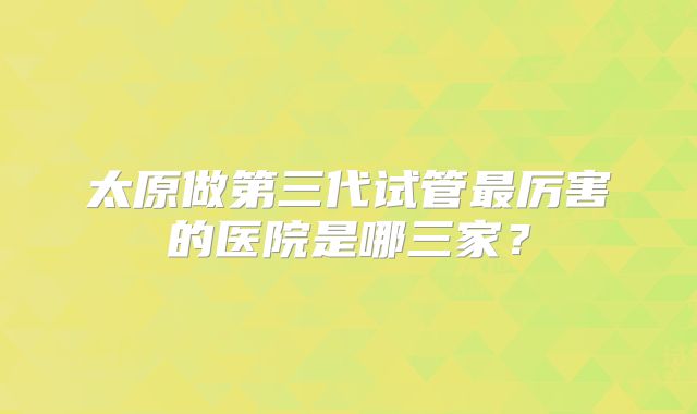 太原做第三代试管最厉害的医院是哪三家?