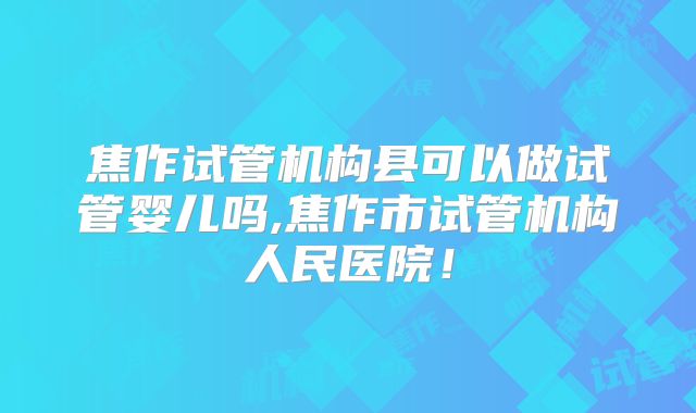 焦作试管机构县可以做试管婴儿吗,焦作市试管机构人民医院!