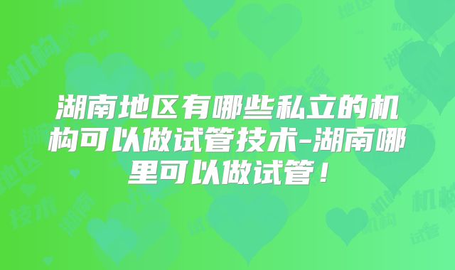 湖南地区有哪些私立的机构可以做试管技术-湖南哪里可以做试管！
