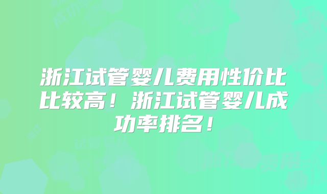 浙江试管婴儿费用性价比比较高！浙江试管婴儿成功率排名！