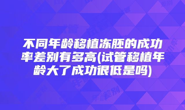 不同年龄移植冻胚的成功率差别有多高(试管移植年龄大了成功很低是吗)
