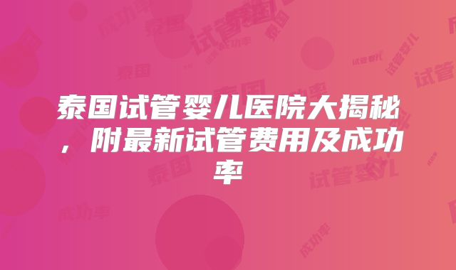 泰国试管婴儿医院大揭秘，附最新试管费用及成功率